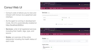 • Consul's web UI allows you to view and
interact with Consul via a graphical user
interface

• As the agent is running in development
mode, the UI is automatically enabled at
http://localhost:8500/ui

• Services: a list of all registered services
including their health, tags, type, and
source

• Nodes: an overview of the entire
datacenter including the health status of
each node
Consul Web UI
 