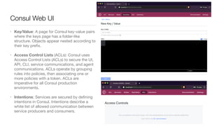 • Key/Value: A page for Consul key-value pairs
where the keys page has a folder-like
structure. Objects appear nested according to
their key preﬁx.

• Access Control Lists (ACLs): Consul uses
Access Control Lists (ACLs) to secure the UI,
API, CLI, service communications, and agent
communications. ACLs operate by grouping
rules into policies, then associating one or
more policies with a token. ACLs are
imperative for all Consul production
environments. 

• Intentions: Services are secured by deﬁning
intentions in Consul. Intentions describe a
white list of allowed communication between
service producers and consumers.
Consul Web UI
 