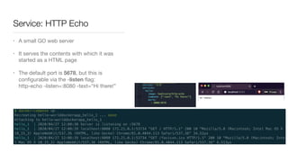 Service: HTTP Echo
• A small GO web server

• It serves the contents with which it was
started as a HTML page

• The default port is 5678, but this is
conﬁgurable via the -listen ﬂag: 
http-echo -listen=:8080 -text=“Hi there!”
 