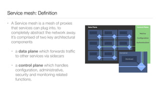 Service mesh: Deﬁnition
• A Service mesh is a mesh of proxies
that services can plug into, to
completely abstract the network away.
It’s comprised of two key architectural
components
• a data plane which forwards trafﬁc
to other services via sidecars
• a control plane which handles
conﬁguration, administrative,
security and monitoring related
functions.
 