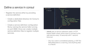 Deﬁne a service in consul
• Register the service either by providing
a service deﬁnition

• Create a dedicated directory for Consul's
conﬁguration ﬁles

• Create a service deﬁnition conﬁguration
ﬁle by naming the service hello running
on port 8080. Once can create multiple
service deﬁnition ﬁles to register multiple
services.
• check part of service deﬁnition adds a HTTP
based health check which tries to connect to the
web service every 10 seconds with 1 second
time-out.

• Any 2xx code is considered passing, a 429 Too
ManyRequests is a warning, and anything else
is a failure.
 