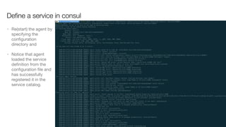 • Re(start) the agent by
specifying the
conﬁguration
directory and 

• Notice that agent
loaded the service
deﬁnition from the
conﬁguration ﬁle and
has successfully
registered it in the
service catalog.
Deﬁne a service in consul
 