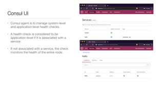 Consul UI
• Consul agent is to manage system-level
and application-level health checks. 

• A health check is considered to be
application-level if it is associated with a
service.

• If not associated with a service, the check
monitors the health of the entire node.
 