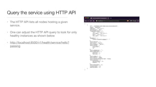 Query the service using HTTP API
• The HTTP API lists all nodes hosting a given
service.

• One can adjust the HTTP API query to look for only
healthy instances as shown below 

• http://localhost:8500/v1/health/service/hello?
passing
 