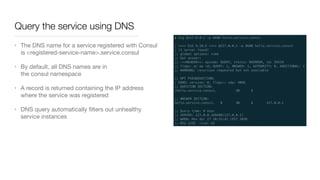 Query the service using DNS
• The DNS name for a service registered with Consul
is <registered-service-name>.service.consul

• By default, all DNS names are in
the consul namespace

• A record is returned containing the IP address
where the service was registered

• DNS query automatically ﬁlters out unhealthy
service instances
 