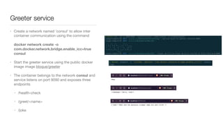Greeter service
• Create a network named ‘consul’ to allow inter
container communication using the command 
 
docker network create -o
com.docker.network.bridge.enable_icc=true
consul

• Start the greeter service using the public docker
image image bloque/greeter

• The container belongs to the network consul and
service listens on port 9090 and exposes three
endpoints 

• /health-check

• /greet/<name>

• /joke
 