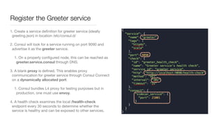 Register the Greeter service
1. Create a service deﬁnition for greeter service (ideally
greeting.json) in location /etc/consul.d/ 

2. Consul will look for a service running on port 9090 and
advertise it as the greeter service. 

1. On a properly conﬁgured node, this can be reached as
greeter.service.consul through DNS.

3. A blank proxy is deﬁned. This enables proxy
communication for greeter service through Consul Connect
on a dynamically allocated port.

1. Consul bundles L4 proxy for testing purposes but in
production, one must use envoy.

4. A health check examines the local /health-check
endpoint every 30 seconds to determine whether the
service is healthy and can be exposed to other services.
 
