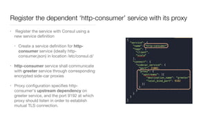 Register the dependent ‘http-consumer’ service with its proxy
• Register the service with Consul using a
new service deﬁnition

• Create a service deﬁnition for http-
consumer service (ideally http-
consumer.json) in location /etc/consul.d/ 

• http-consumer service shall communicate
with greeter service through corresponding
encrypted side-car proxies

• Proxy conﬁguration speciﬁes http-
consumer's upstream dependency on
greeter service, and the port 9192 at which
proxy should listen in order to establish
mutual TLS connection.
 