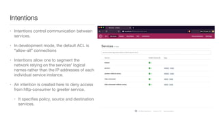 Intentions
• Intentions control communication between
services. 

• In development mode, the default ACL is
“allow-all” connections

• Intentions allow one to segment the
network relying on the services' logical
names rather than the IP addresses of each
individual service instance. 

• An intention is created here to deny access
from http-consumer to greeter service. 

• It speciﬁes policy, source and destination
services.
 