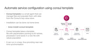 Automate service conﬁguration using consul template
• Consul template is a small agent that can
manage ﬁles and populate them with data
from the Consul’s key-value store.

• Installation can be done via home-brew 

• brew install consul-template
• Consul template takes a template
ﬁle with placeholders pointing to KV entries,
processes it and saves in a new ﬁle with
values populated. 

• It can run in a loop, thus providing near real
time synchronisation
 