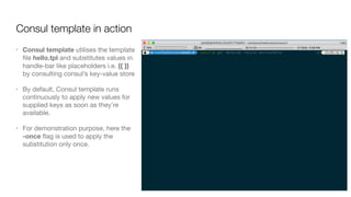 Consul template in action
• Consul template utilises the template
ﬁle hello.tpl and substitutes values in
handle-bar like placeholders i.e. {{ }}
by consulting consul’s key-value store

• By default, Consul template runs
continuously to apply new values for
supplied keys as soon as they’re
available. 

• For demonstration purpose, here the
-once ﬂag is used to apply the
substitution only once.
 