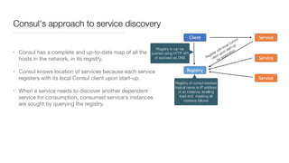 Consul's approach to service discovery
• Consul has a complete and up-to-date map of all the
hosts in the network, in its registry.

• Consul knows location of services because each service
registers with its local Consul client upon start-up. 

• When a service needs to discover another dependent
service for consumption, consumed service's instances
are sought by querying the registry.
Registry is can be
queried using HTTP API
or exposed as DNS
Registry of consul resolves
logical name to IP address
of an instance, levelling
load and masking all
instance failures
Register with local Consul
client upon start-up
for registration
 