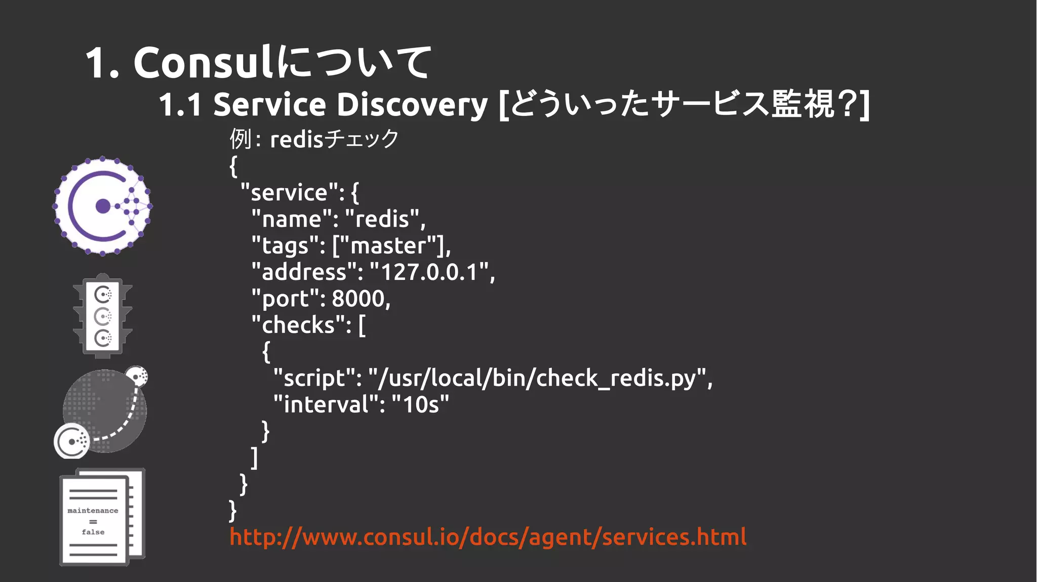1. Consulについて
1.1 Service Discovery [どういったサービス監視？]
例： redisチェック
{
"service": {
"name": "redis",
"tags": ["master"],
"address": "127.0.0.1",
"port": 8000,
"checks": [
{
"script": "/usr/local/bin/check_redis.py",
"interval": "10s"
}
]
}
}
http://www.consul.io/docs/agent/services.html
 