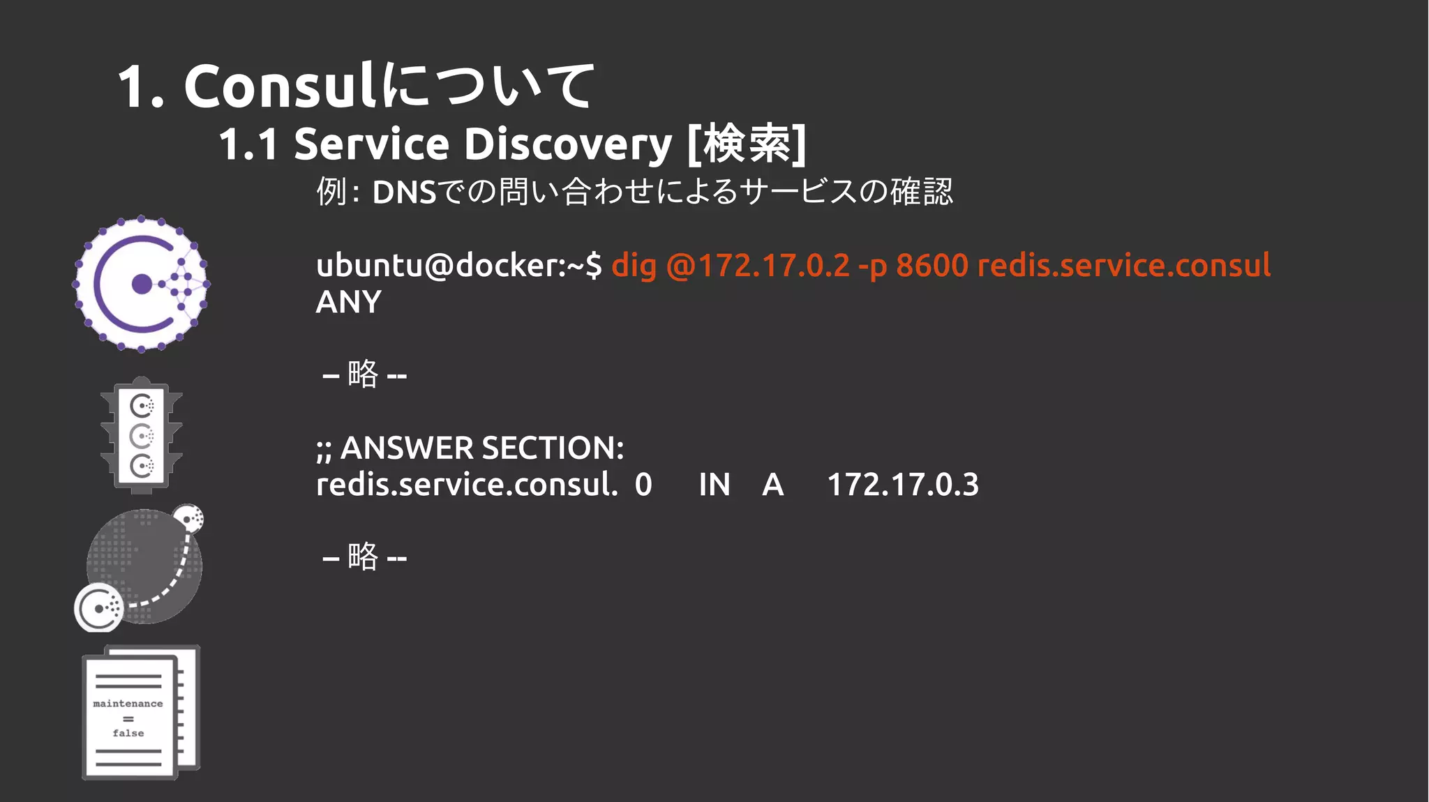1. Consulについて
1.1 Service Discovery [検索]
例： DNSでの問い合わせによるサービスの確認
ubuntu@docker:~$ dig @172.17.0.2 -p 8600 redis.service.consul
ANY
– 略 --
;; ANSWER SECTION:
redis.service.consul. 0 IN A 172.17.0.3
– 略 --
 