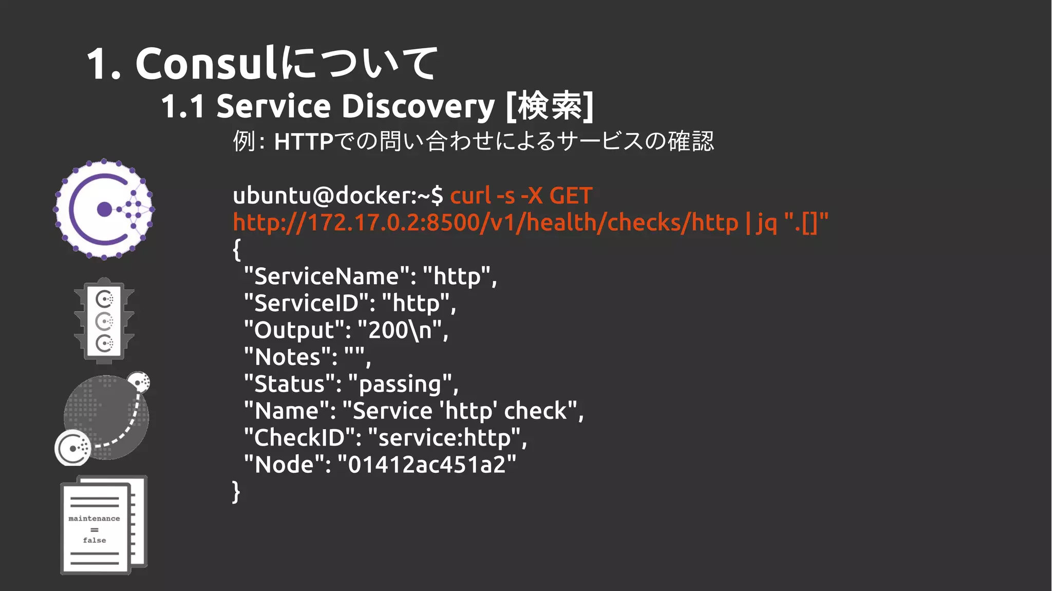 1. Consulについて
1.1 Service Discovery [検索]
例： HTTPでの問い合わせによるサービスの確認
ubuntu@docker:~$ curl -s -X GET
http://172.17.0.2:8500/v1/health/checks/http | jq ".[]"
{
"ServiceName": "http",
"ServiceID": "http",
"Output": "200n",
"Notes": "",
"Status": "passing",
"Name": "Service 'http' check",
"CheckID": "service:http",
"Node": "01412ac451a2"
}
 