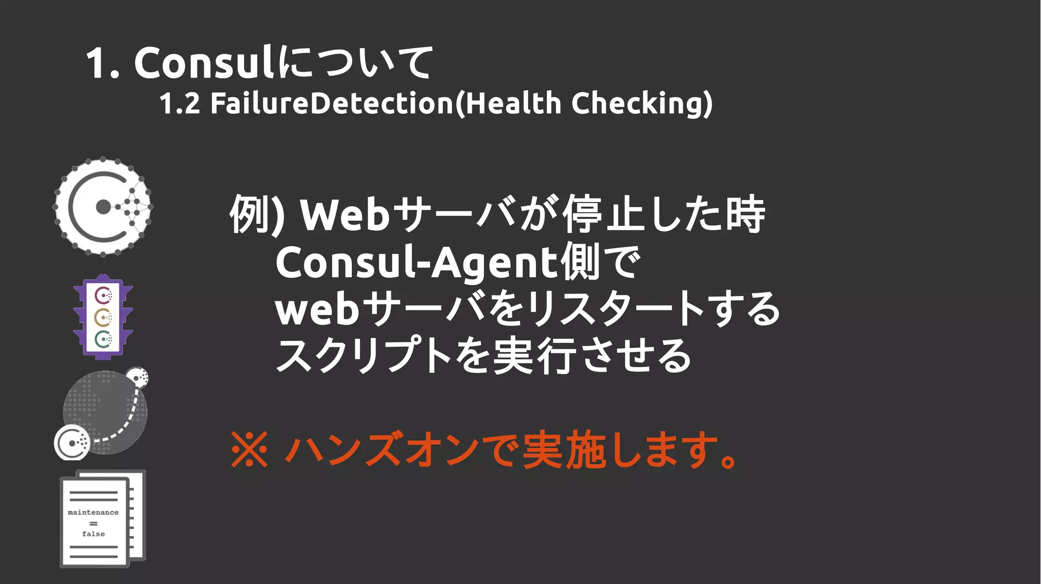 例) Webサーバが停止した時
Consul-Agent側で
webサーバをリスタートする
スクリプトを実行させる
※ ハンズオンで実施します。
1. Consulについて
1.2 FailureDetection(Health Checking)
 