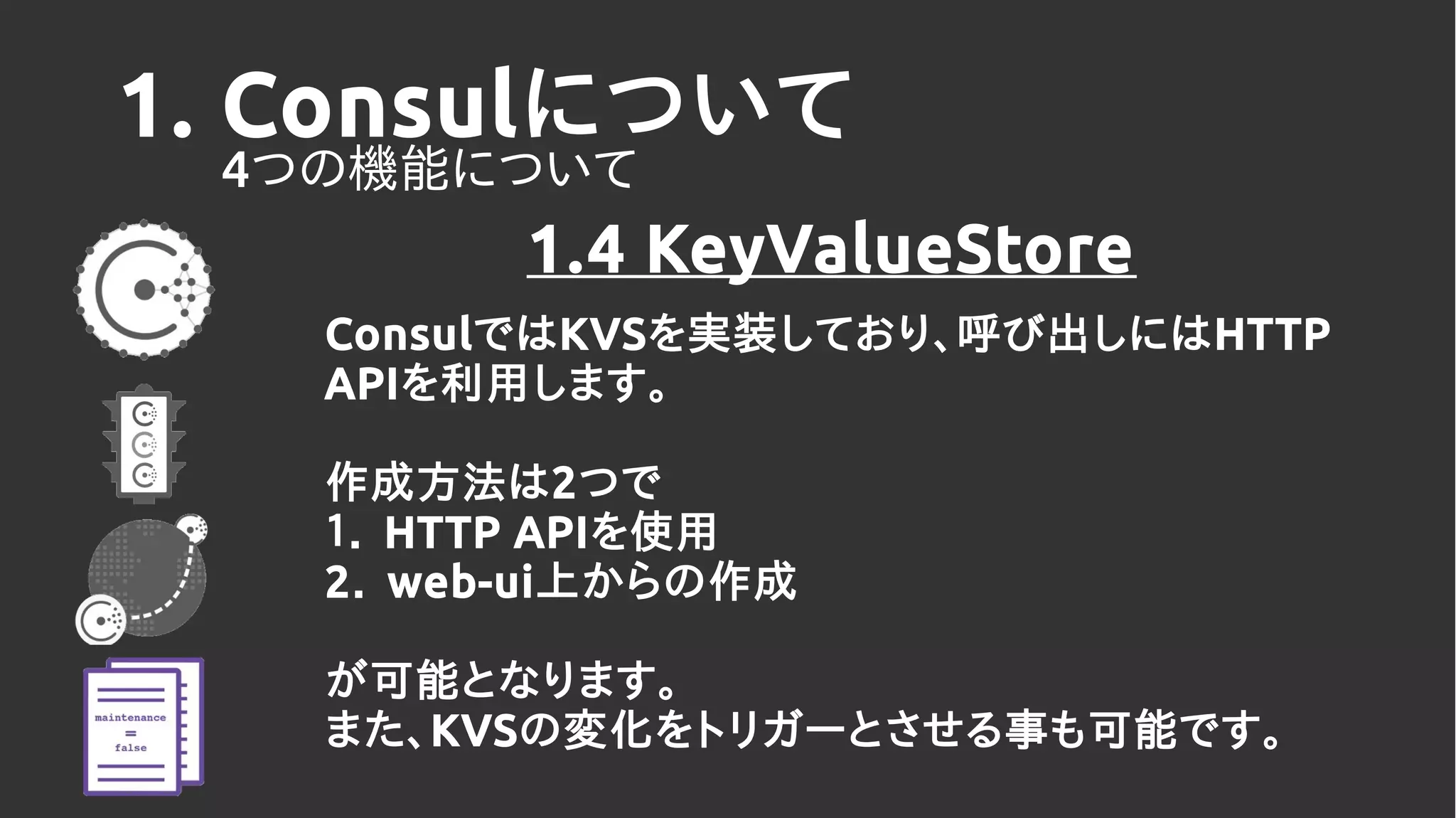 1. Consulについて
4つの機能について
1.4 KeyValueStore
ConsulではKVSを実装しており、呼び出しにはHTTP
APIを利用します。
作成方法は2つで
１． HTTP APIを使用
2． web-ui上からの作成
が可能となります。
また、KVSの変化をトリガーとさせる事も可能です。
 