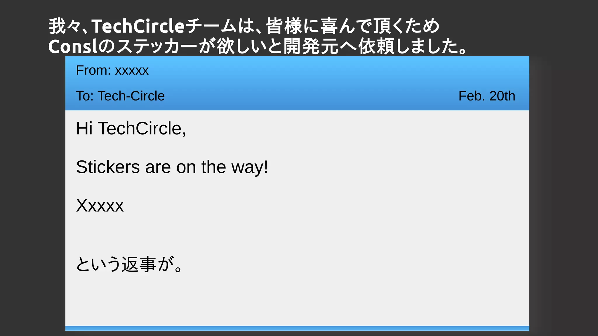 From: xxxxx
To: Tech-Circle
Hi TechCircle,
Stickers are on the way!
Xxxxx
という返事が。
Feb. 20th
我々、TechCircleチームは、皆様に喜んで頂くため
Conslのステッカーが欲しいと開発元へ依頼しました。
 