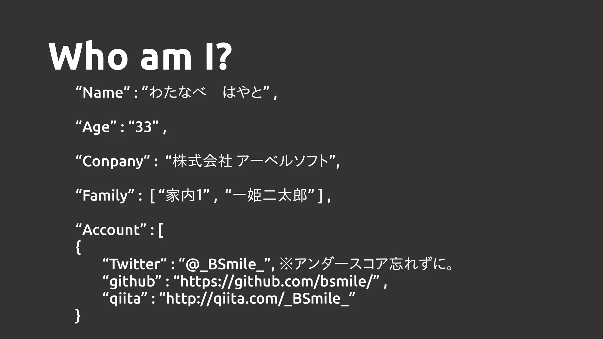 Who am I?
“Name” : “ ”わたなべ　はやと ,
“Age” : “33” ,
“Conpany” : “ ”株式会社 アーベルソフト ,
“Family” : [ “ ”家内１ , “ ”一姫二太郎 ] ,
“Account” : [
{
“Twitter” : “@_BSmile_”, ※アンダースコア忘れずに。
“github” : “https://github.com/bsmile/” ,
“qiita” : “http://qiita.com/_BSmile_”
}
 