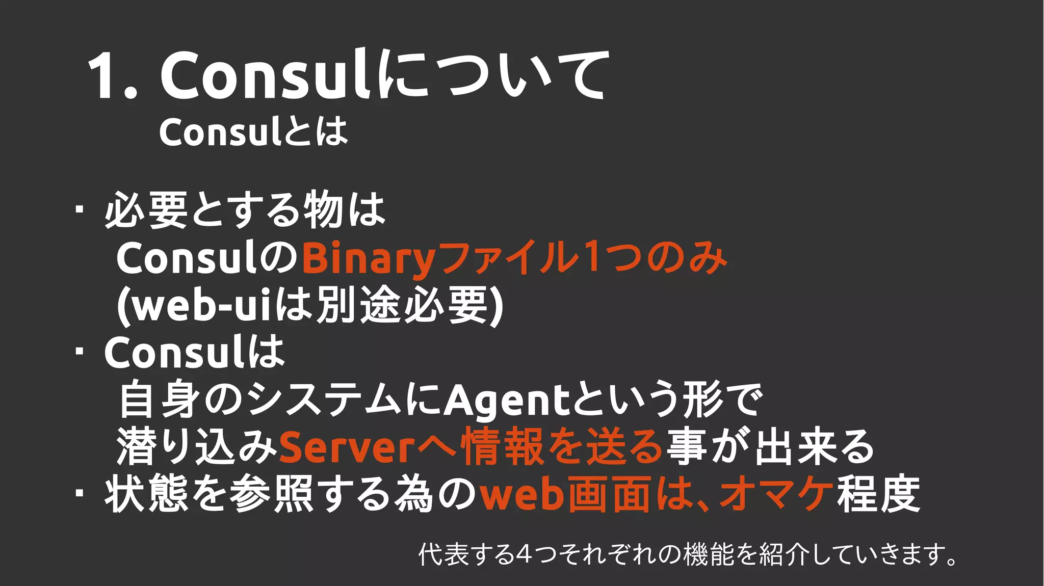 1. Consulについて
Consulとは
・ 必要とする物は
ConsulのBinaryファイル１つのみ
(web-uiは別途必要)
・ Consulは
自身のシステムにAgentという形で
潜り込みServerへ情報を送る事が出来る
・ 状態を参照する為のweb画面は、オマケ程度
代表する４つそれぞれの機能を紹介していきます。
 