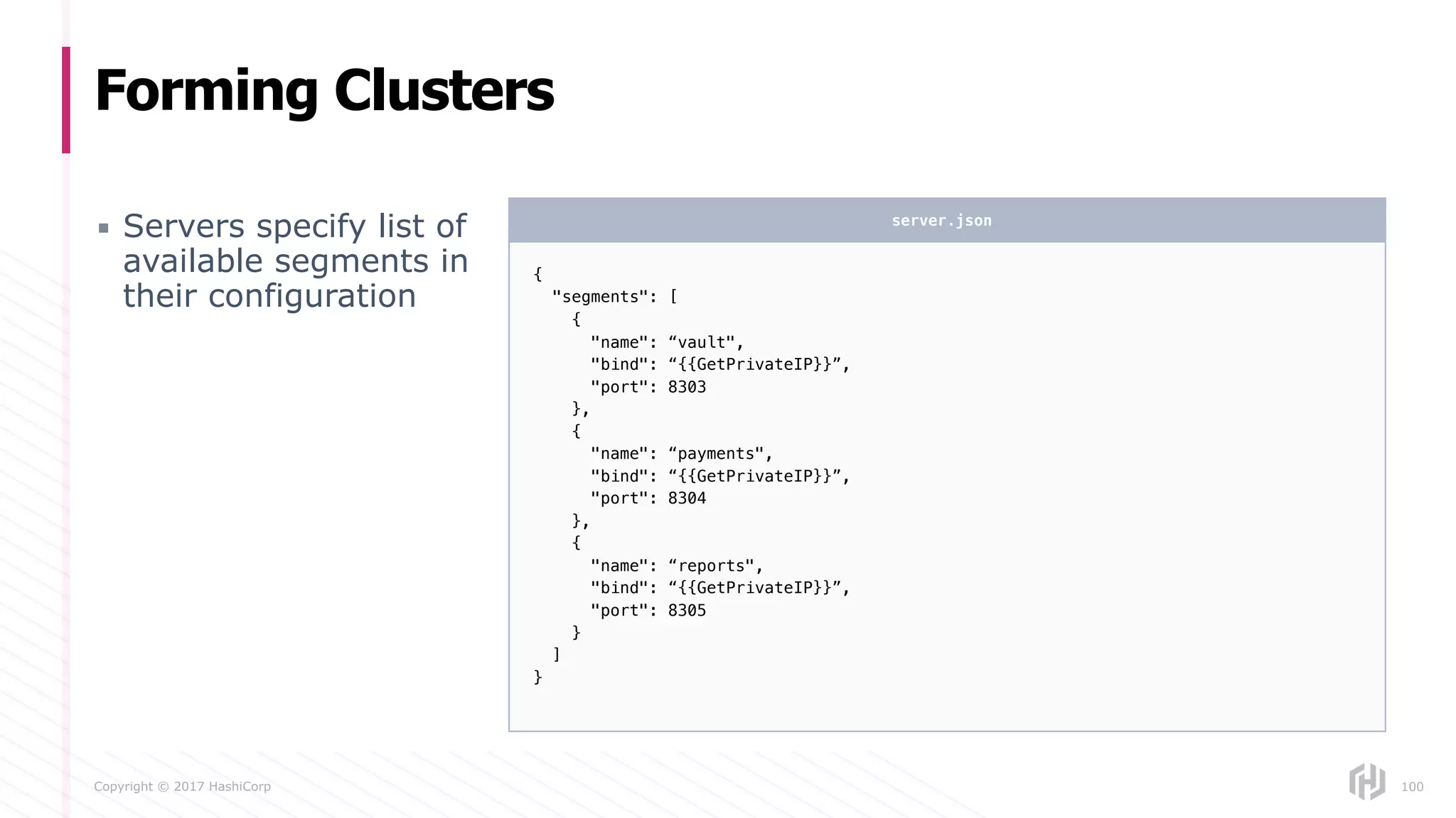 Copyright © 2017 HashiCorp
Forming Clusters
▪ Servers specify list of
available segments in
their configuration
100
{
"segments": [
{
"name": “vault",
"bind": “{{GetPrivateIP}}”,
"port": 8303
},
{
"name": “payments",
"bind": “{{GetPrivateIP}}”,
"port": 8304
},
{
"name": “reports",
"bind": “{{GetPrivateIP}}”,
"port": 8305
}
]
}
server.json
 