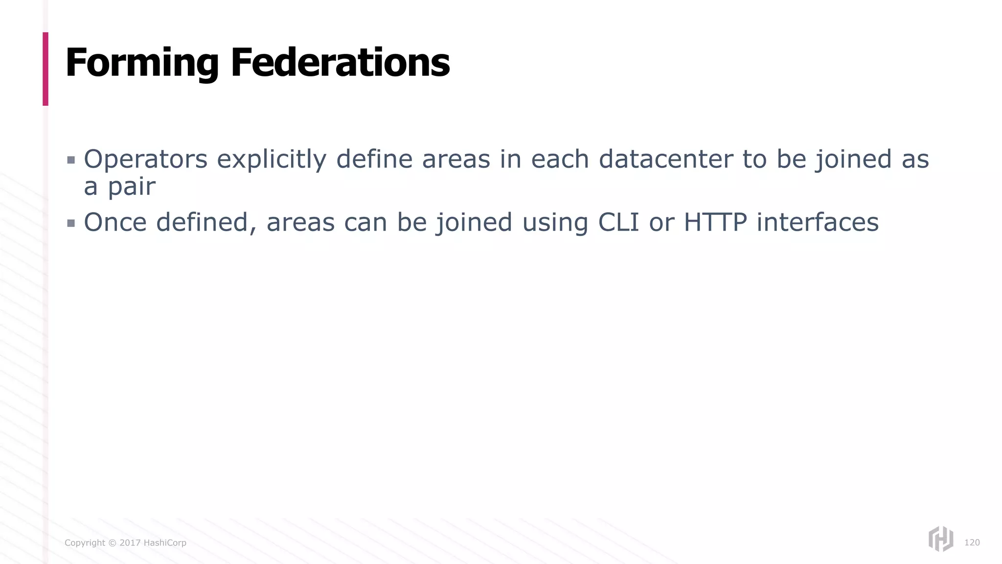 Copyright © 2017 HashiCorp
▪ Operators explicitly define areas in each datacenter to be joined as
a pair
▪ Once defined, areas can be joined using CLI or HTTP interfaces
Forming Federations
120
 