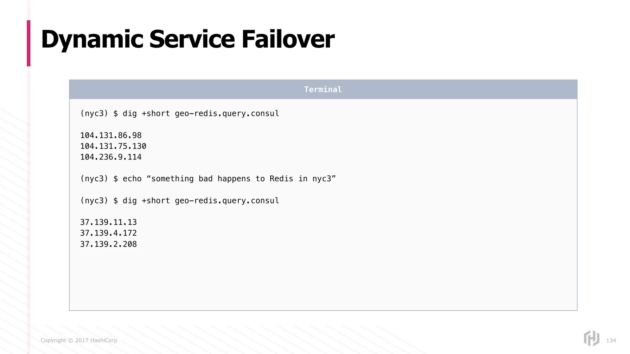 Copyright © 2017 HashiCorp
Dynamic Service Failover
134
(nyc3) $ dig +short geo-redis.query.consul
104.131.86.98
104.131.75.130
104.236.9.114
(nyc3) $ echo “something bad happens to Redis in nyc3”
(nyc3) $ dig +short geo-redis.query.consul
37.139.11.13
37.139.4.172
37.139.2.208
Terminal
 