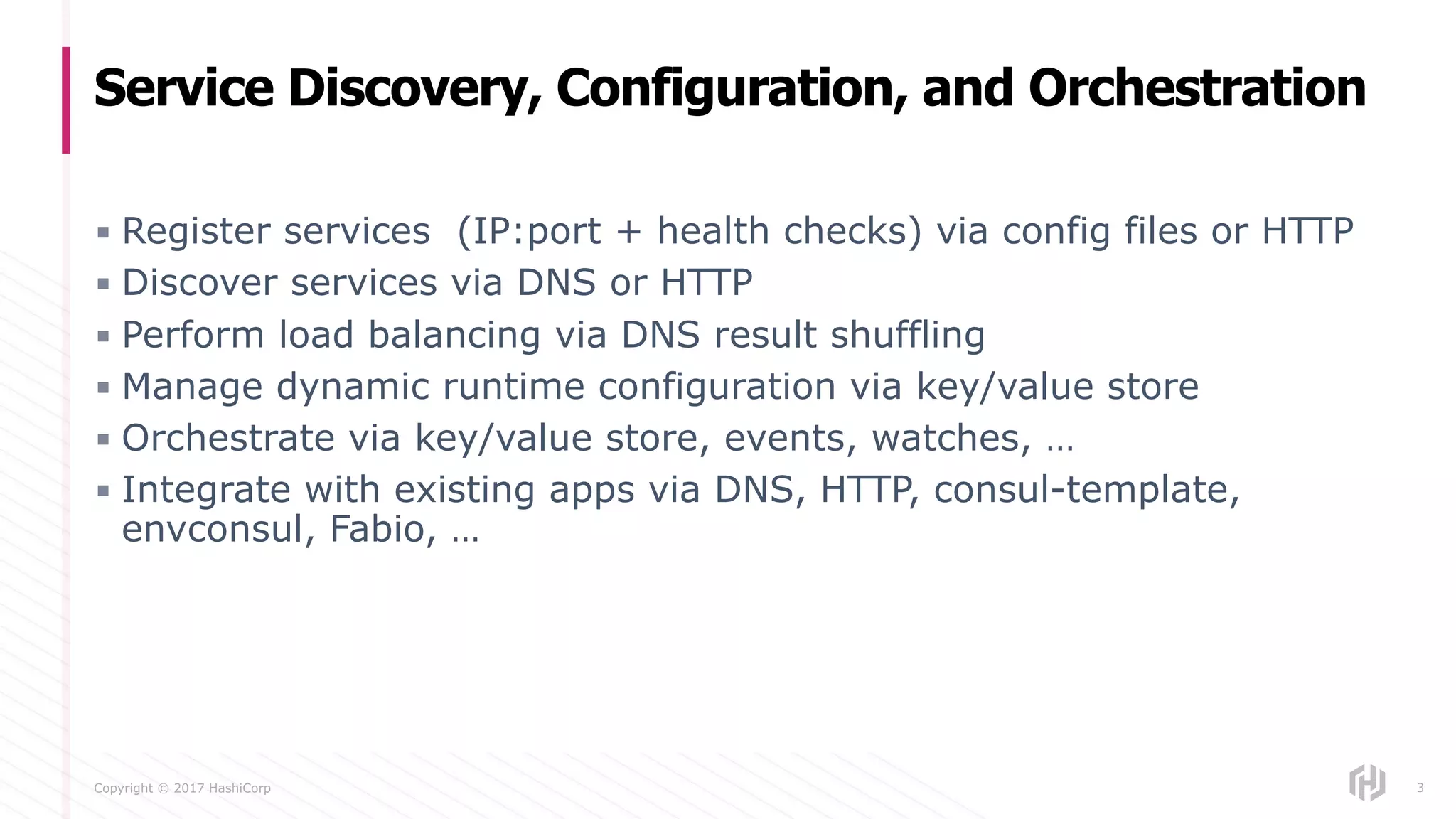 Copyright © 2017 HashiCorp
▪ Register services (IP:port + health checks) via config files or HTTP
▪ Discover services via DNS or HTTP
▪ Perform load balancing via DNS result shuffling
▪ Manage dynamic runtime configuration via key/value store
▪ Orchestrate via key/value store, events, watches, …
▪ Integrate with existing apps via DNS, HTTP, consul-template,
envconsul, Fabio, …
Service Discovery, Configuration, and Orchestration
3
 