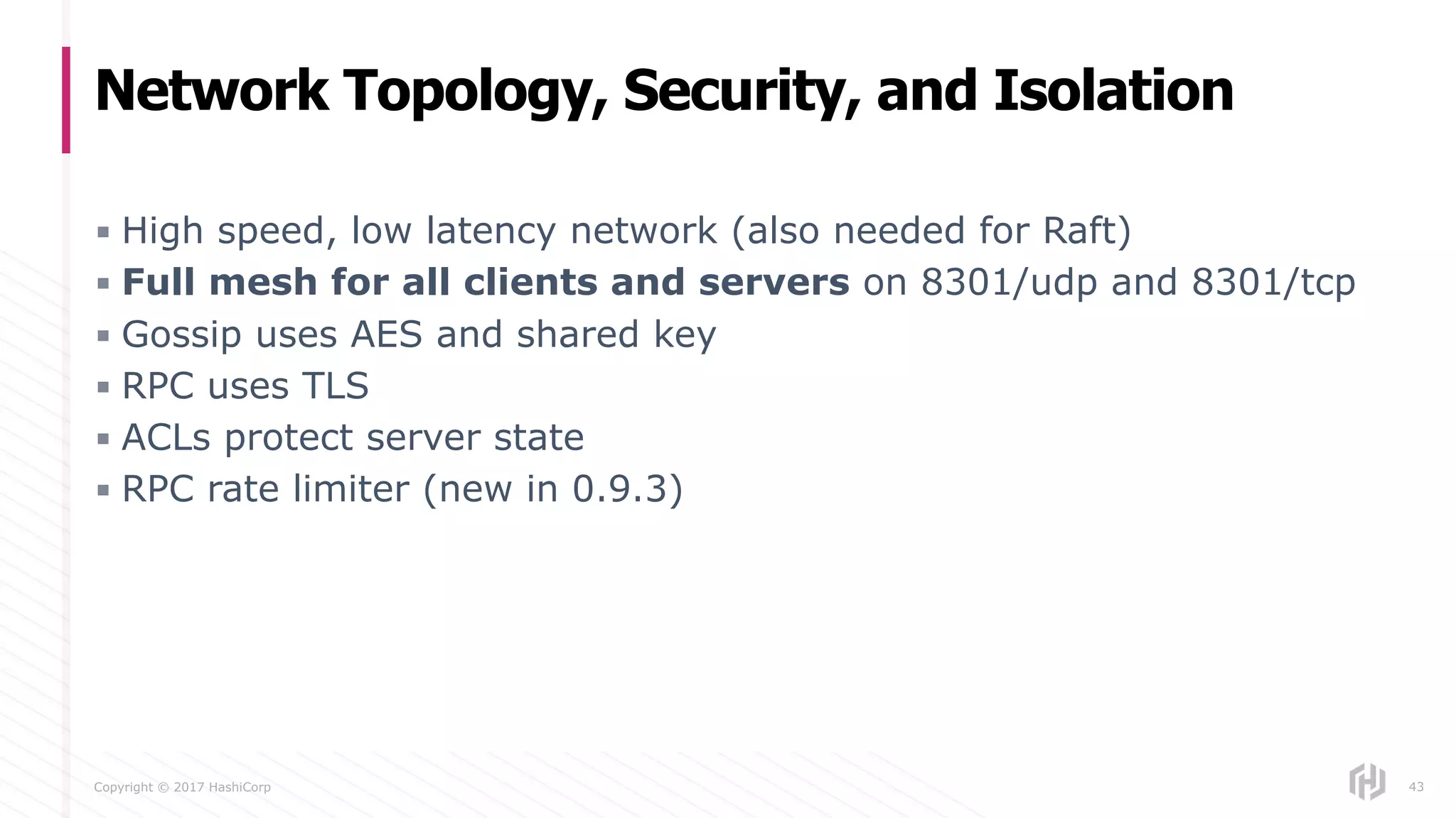 Copyright © 2017 HashiCorp
▪ High speed, low latency network (also needed for Raft)
▪ Full mesh for all clients and servers on 8301/udp and 8301/tcp
▪ Gossip uses AES and shared key
▪ RPC uses TLS
▪ ACLs protect server state
▪ RPC rate limiter (new in 0.9.3)
Network Topology, Security, and Isolation
43
 