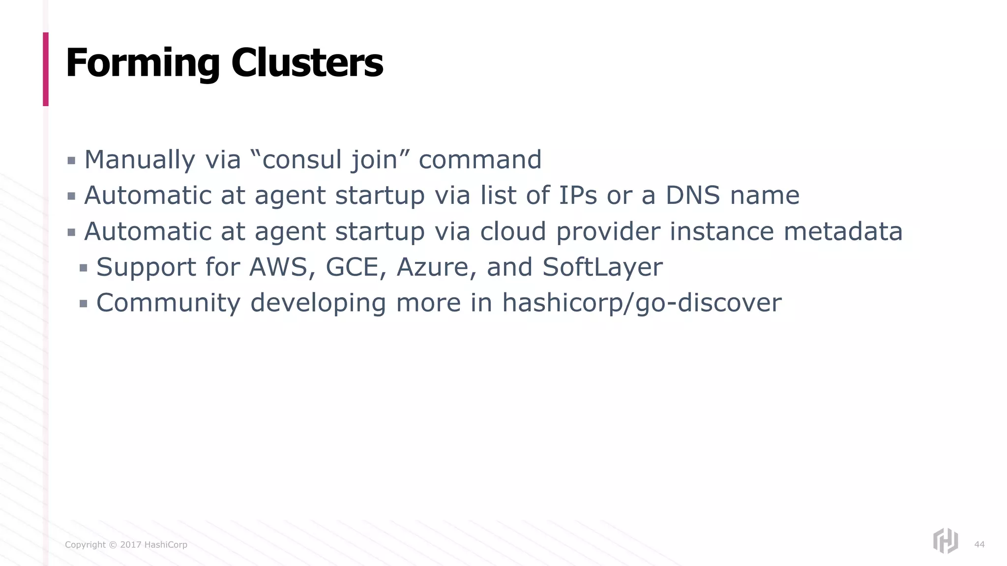 Copyright © 2017 HashiCorp
▪ Manually via “consul join” command
▪ Automatic at agent startup via list of IPs or a DNS name
▪ Automatic at agent startup via cloud provider instance metadata
▪ Support for AWS, GCE, Azure, and SoftLayer
▪ Community developing more in hashicorp/go-discover
Forming Clusters
44
 