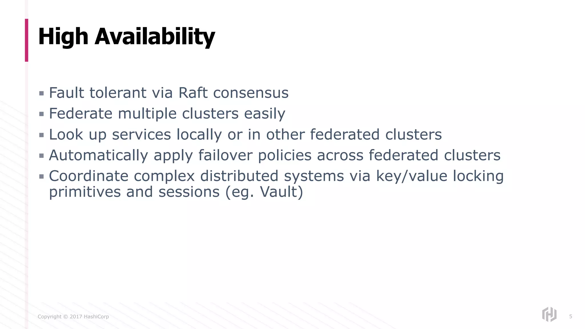Copyright © 2017 HashiCorp
▪ Fault tolerant via Raft consensus
▪ Federate multiple clusters easily
▪ Look up services locally or in other federated clusters
▪ Automatically apply failover policies across federated clusters
▪ Coordinate complex distributed systems via key/value locking
primitives and sessions (eg. Vault)
High Availability
5
 
