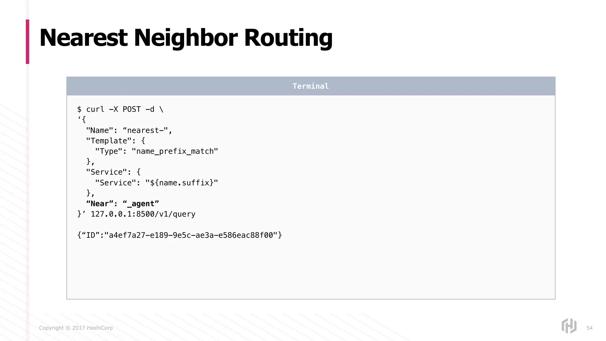 Copyright © 2017 HashiCorp
Nearest Neighbor Routing
54
$ curl -X POST -d 
‘{
"Name": “nearest-",
"Template": {
"Type": "name_prefix_match"
},
"Service": {
"Service": "${name.suffix}"
},
“Near”: “_agent”
}’ 127.0.0.1:8500/v1/query
{“ID”:"a4ef7a27-e189-9e5c-ae3a-e586eac88f00"}
Terminal
 