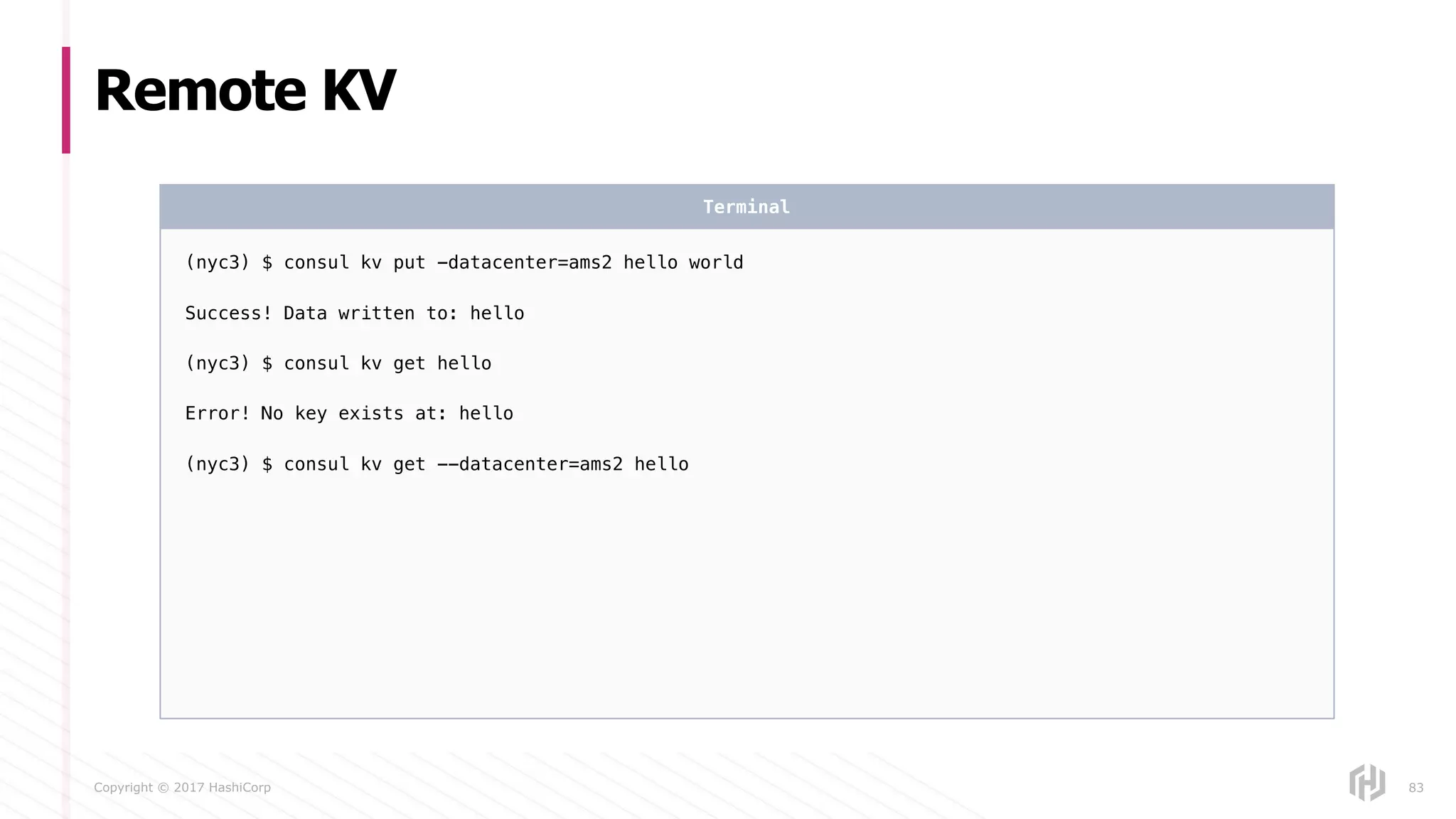 Copyright © 2017 HashiCorp
Remote KV
83
(nyc3) $ consul kv put -datacenter=ams2 hello world
Success! Data written to: hello
(nyc3) $ consul kv get hello
Error! No key exists at: hello
(nyc3) $ consul kv get --datacenter=ams2 hello
Terminal
 