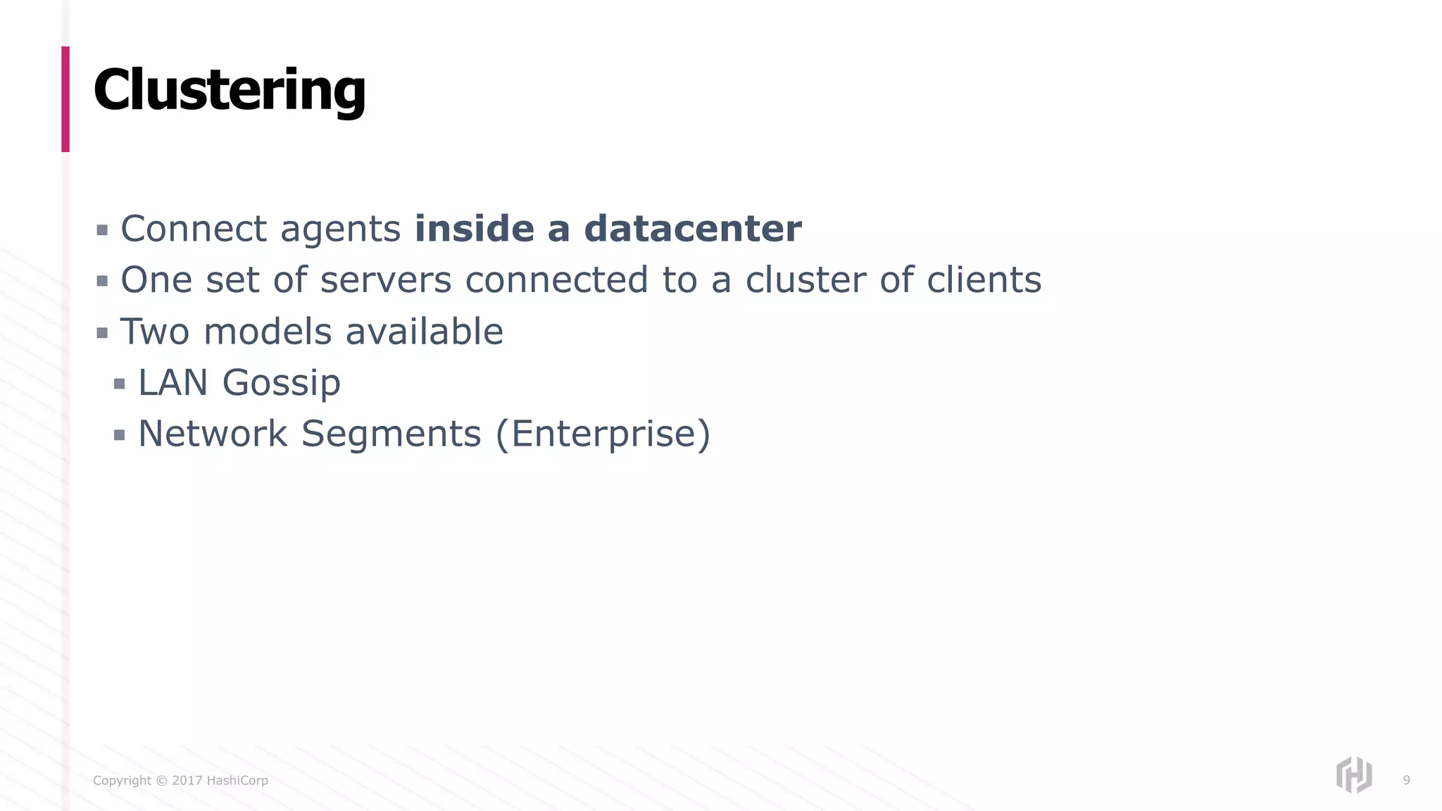 Copyright © 2017 HashiCorp
▪ Connect agents inside a datacenter
▪ One set of servers connected to a cluster of clients
▪ Two models available
▪ LAN Gossip
▪ Network Segments (Enterprise)
Clustering
9
 