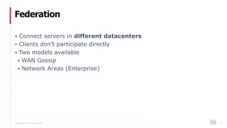 Copyright © 2017 HashiCorp
▪ Connect servers in different datacenters
▪ Clients don’t participate directly
▪ Two models available
▪ WAN Gossip
▪ Network Areas (Enterprise)
Federation
10
 