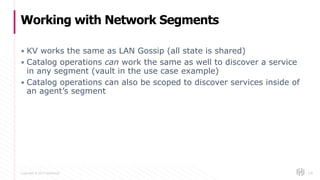Copyright © 2017 HashiCorp
▪ KV works the same as LAN Gossip (all state is shared)
▪ Catalog operations can work the same as well to discover a service
in any segment (vault in the use case example)
▪ Catalog operations can also be scoped to discover services inside of
an agent’s segment
Working with Network Segments
106
 