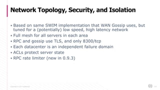 Copyright © 2017 HashiCorp
▪ Based on same SWIM implementation that WAN Gossip uses, but
tuned for a (potentially) low speed, high latency network
▪ Full mesh for all servers in each area
▪ RPC and gossip use TLS, and only 8300/tcp
▪ Each datacenter is an independent failure domain
▪ ACLs protect server state
▪ RPC rate limiter (new in 0.9.3)
Network Topology, Security, and Isolation
119
 