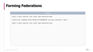 Copyright © 2017 HashiCorp
Forming Federations
123
(nyc3) $ consul operator area create -peer-datacenter=ams2
Created area "cbd364ae-3710-1770-911b-7214e98016c0" with peer datacenter “ams2”!
(ams2) $ consul operator area create -peer-datacenter=nyc3
Terminal
 