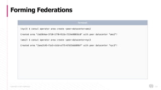 Copyright © 2017 HashiCorp
Forming Federations
124
(nyc3) $ consul operator area create -peer-datacenter=ams2
Created area "cbd364ae-3710-1770-911b-7214e98016c0" with peer datacenter “ams2”!
(ams2) $ consul operator area create -peer-datacenter=nyc3
Created area "2aea3145-f1e3-cb1d-a775-67d15ddd89bf" with peer datacenter “nyc3"!
Terminal
 