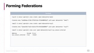 Copyright © 2017 HashiCorp
Forming Federations
126
(nyc3) $ consul operator area create -peer-datacenter=ams2
Created area "cbd364ae-3710-1770-911b-7214e98016c0" with peer datacenter “ams2”!
(ams2) $ consul operator area create -peer-datacenter=nyc3
Created area "2aea3145-f1e3-cb1d-a775-67d15ddd89bf" with peer datacenter “nyc3"!
(ams2) $ consul operator area join -peer-datacenter=nyc3 nyc.consul.internal
Address Joined Error
nyc.consul.internal true (none)
Terminal
 