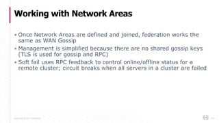 Copyright © 2017 HashiCorp
▪ Once Network Areas are defined and joined, federation works the
same as WAN Gossip
▪ Management is simplified because there are no shared gossip keys
(TLS is used for gossip and RPC)
▪ Soft fail uses RPC feedback to control online/offline status for a
remote cluster; circuit breaks when all servers in a cluster are failed
Working with Network Areas
128
 