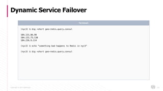 Copyright © 2017 HashiCorp
Dynamic Service Failover
133
(nyc3) $ dig +short geo-redis.query.consul
104.131.86.98
104.131.75.130
104.236.9.114
(nyc3) $ echo “something bad happens to Redis in nyc3”
(nyc3) $ dig +short geo-redis.query.consul
Terminal
 