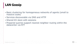Copyright © 2017 HashiCorp
▪ Basic clustering for homogeneous networks of agents (small to
massive scale)
▪ Services discoverable via DNS and HTTP
▪ Shared KV store with sessions
▪ Prepared queries support nearest neighbor routing within the
datacenter via RTT
LAN Gossip
39
 