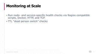 Copyright © 2017 HashiCorp
▪ Run node- and service-specific health checks via Nagios compatible
scripts, Docker, HTTP, and TCP
▪ TTL “dead person switch” checks
Monitoring at Scale
4
 