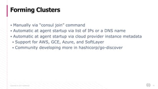 Copyright © 2017 HashiCorp
▪ Manually via “consul join” command
▪ Automatic at agent startup via list of IPs or a DNS name
▪ Automatic at agent startup via cloud provider instance metadata
▪ Support for AWS, GCE, Azure, and SoftLayer
▪ Community developing more in hashicorp/go-discover
Forming Clusters
44
 