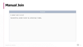 Copyright © 2017 HashiCorp
Manual Join
46
$ consul join 1.2.3.4
Successfully joined cluster by contacting 3 nodes.
Terminal
 