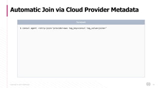 Copyright © 2017 HashiCorp
Automatic Join via Cloud Provider Metadata
49
$ consul agent -retry-join=‘provider=aws tag_key=consul tag_value=joiner’
Terminal
 