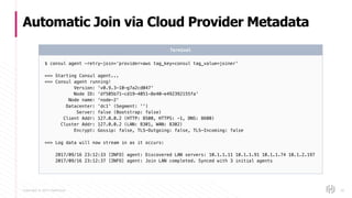 Copyright © 2017 HashiCorp
Automatic Join via Cloud Provider Metadata
50
$ consul agent -retry-join=‘provider=aws tag_key=consul tag_value=joiner’
==> Starting Consul agent...
==> Consul agent running!
Version: 'v0.9.3-10-g7a2cd047'
Node ID: 'df505b71-cd19-4051-8e40-e492392155fa'
Node name: 'node-2'
Datacenter: 'dc1' (Segment: '')
Server: false (Bootstrap: false)
Client Addr: 127.0.0.2 (HTTP: 8500, HTTPS: -1, DNS: 8600)
Cluster Addr: 127.0.0.2 (LAN: 8301, WAN: 8302)
Encrypt: Gossip: false, TLS-Outgoing: false, TLS-Incoming: false
==> Log data will now stream in as it occurs:
2017/09/16 23:12:33 [INFO] agent: Discovered LAN servers: 10.1.1.11 10.1.1.91 10.1.1.74 10.1.2.197
2017/09/16 23:12:37 [INFO] agent: Join LAN completed. Synced with 3 initial agents
Terminal
 