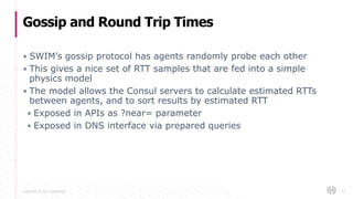 Copyright © 2017 HashiCorp
▪ SWIM’s gossip protocol has agents randomly probe each other
▪ This gives a nice set of RTT samples that are fed into a simple
physics model
▪ The model allows the Consul servers to calculate estimated RTTs
between agents, and to sort results by estimated RTT
▪ Exposed in APIs as ?near= parameter
▪ Exposed in DNS interface via prepared queries
Gossip and Round Trip Times
53
 