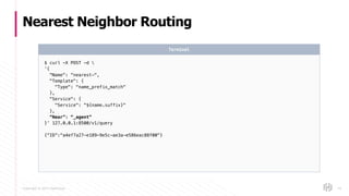 Copyright © 2017 HashiCorp
Nearest Neighbor Routing
54
$ curl -X POST -d 
‘{
"Name": “nearest-",
"Template": {
"Type": "name_prefix_match"
},
"Service": {
"Service": "${name.suffix}"
},
“Near”: “_agent”
}’ 127.0.0.1:8500/v1/query
{“ID”:"a4ef7a27-e189-9e5c-ae3a-e586eac88f00"}
Terminal
 